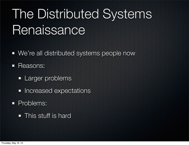 The Distributed Systems
Renaissance
We’re all distributed systems people now
Reasons:
Larger problems
Increased expectations
Problems:
This stuff is hard
Thursday, May 16, 13
