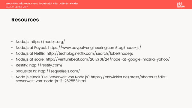 Web-APIs mit Node.js und TypeScript – für .NET-Entwickler
BASTA! Spring 2017
• Node.js: https://nodejs.org/
• Node.js at Paypal: https://www.paypal-engineering.com/tag/node-js/
• Node.js at Netflix: http://techblog.netflix.com/search/label/node.js
• Node.js at scale: http://venturebeat.com/2012/01/24/node-at-google-mozilla-yahoo/
• Restify: http://restify.com/
• SequelizeJS: http://sequelizejs.com/
• Node.js eBook “Die Serverwelt von Node.js”: https://entwickler.de/press/shortcuts/die-
serverwelt-von-node-js-2-262553.html
Resources
