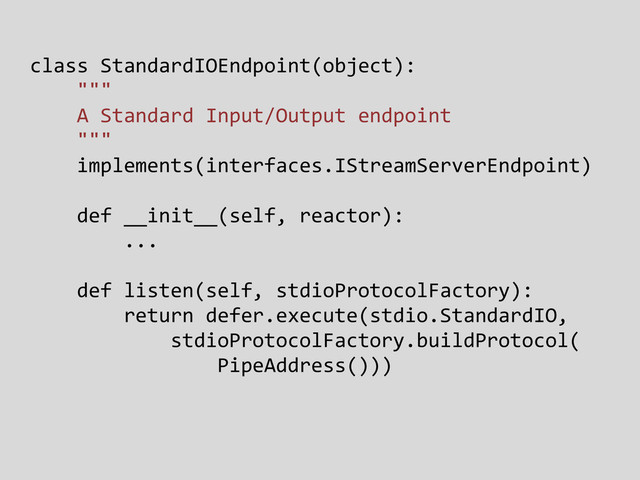 class StandardIOEndpoint(object):
"""
A Standard Input/Output endpoint
"""
implements(interfaces.IStreamServerEndpoint)
def __init__(self, reactor):
...
def listen(self, stdioProtocolFactory):
return defer.execute(stdio.StandardIO,
stdioProtocolFactory.buildProtocol(
PipeAddress()))
