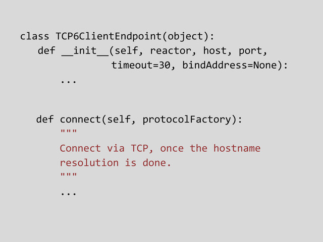 class TCP6ClientEndpoint(object):
def __init__(self, reactor, host, port,
timeout=30, bindAddress=None):
...
def connect(self, protocolFactory):
"""
Connect via TCP, once the hostname
resolution is done.
"""
...
