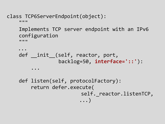 class TCP6ServerEndpoint(object):
"""
Implements TCP server endpoint with an IPv6
configuration
"""
...
def __init__(self, reactor, port,
backlog=50, interface='::'):
...
def listen(self, protocolFactory):
return defer.execute(
self._reactor.listenTCP,
...)
