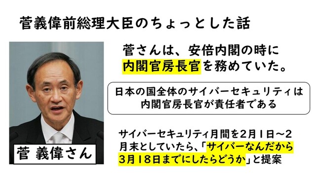 菅義偉前総理大臣のちょっとした話
菅 義偉さん
菅さんは、安倍内閣の時に
内閣官房長官を務めていた。
日本の国全体のサイバーセキュリティは
内閣官房長官が責任者である
サイバーセキュリティ月間を２月１日～２
月末としていたら、「サイバーなんだから
３月１８日までにしたらどうか」と提案
