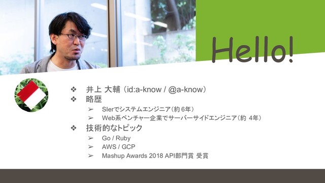 Hello!
❖ 井上 大輔 （id:a-know / @a-know）
❖ 略歴
➢ SIerでシステムエンジニア（約 6年）
➢ Web系ベンチャー企業でサーバーサイドエンジニア（約 4年）
❖ 技術的なトピック
➢ Go / Ruby
➢ AWS / GCP
➢ Mashup Awards 2018 API部門賞 受賞
