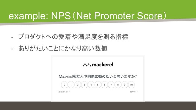 example: NPS（Net Promoter Score）
- プロダクトへの愛着や満足度を測る指標
- ありがたいことにかなり高い数値
