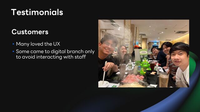 • Many loved the UX
• Some came to digital branch only
to avoid interacting with staff
Customers
Testimonials
