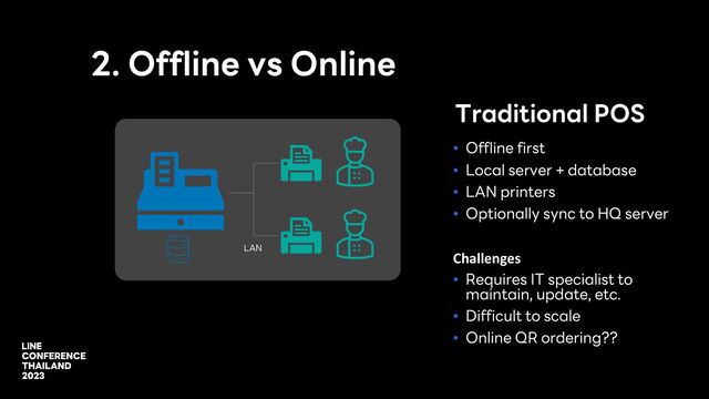 2. Offline vs Online
• Offline first
• Local server + database
• LAN printers
• Optionally sync to HQ server
Challenges
• Requires IT specialist to
maintain, update, etc.
• Difficult to scale
• Online QR ordering??
Traditional POS
LAN
