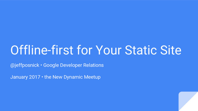 Offline-first for Your Static Site
@jeffposnick • Google Developer Relations
January 2017 • the New Dynamic Meetup
