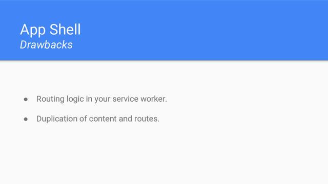 App Shell
Drawbacks
● Routing logic in your service worker.
● Duplication of content and routes.
