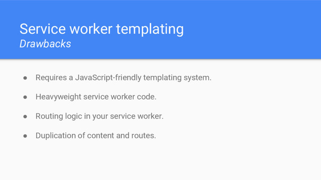 Service worker templating
Drawbacks
● Requires a JavaScript-friendly templating system.
● Heavyweight service worker code.
● Routing logic in your service worker.
● Duplication of content and routes.
