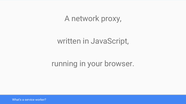 What's a service worker?
A network proxy,
written in JavaScript,
running in your browser.
