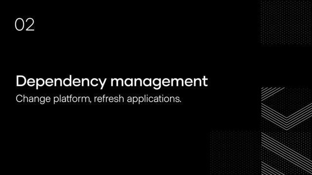 Dependency management
Change platform, refresh applications.
02
