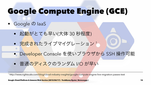 Google Compute Engine (GCE)
• Google ͷ IaaS
• ىಈ͕ͱͯ΋ૣ͍(େମ 30 ඵఔ౓)
• ׬੒͞ΕͨϥΠϒϚΠάϨʔγϣϯ 1
• Developer Console Λ࢖͍ϒϥ΢β͔Β SSH ૢ࡞Մೳ
• ී௨ͷσΟεΫͷϥϯμϜ I/O ͕ૣ͍
1 http://www.rightscale.com/blog/cloud-industry-insights/google-compute-engine-live-migration-passes-test
Google Cloud Platform & Amazon Web Service (2015/04/17) - Yoshikawa Ryota ( @rrreeeyyy ) 12
