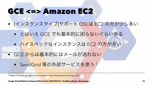 GCE <=> Amazon EC2
• (ΠϯελϯελΠϓ|αϙʔτ OS) ͸ EC2 ͷํ͕গ͠ଟ͍
• ͱ͸͍͑ GCE Ͱ΋جຊతʹࠔΒͳ͍͙Β͍͋Δ
• ϋΠεϖοΫͳΠϯελϯε͸ EC2 ͷํ͕ଟ͍
• GCE ͔Β͸جຊతʹ͸ϝʔϧ͕ૹΕͳ͍
• SendGrid ౳ͷ֎෦αʔϏεΛ࢖͏ 2
2 https://cloud.google.com/compute/docs/tutorials/sending-mail
Google Cloud Platform & Amazon Web Service (2015/04/17) - Yoshikawa Ryota ( @rrreeeyyy ) 16
