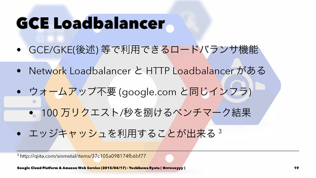 GCE Loadbalancer
• GCE/GKE(ޙड़) ౳Ͱར༻Ͱ͖Δϩʔυόϥϯαػೳ
• Network Loadbalancer ͱ HTTP Loadbalancer ͕͋Δ
• ΢ΥʔϜΞοϓෆཁ (google.com ͱಉ͡Πϯϑϥ)
• 100 ສϦΫΤετ/ඵΛࡹ͚ΔϕϯνϚʔΫ݁Ռ
• ΤοδΩϟογϡΛར༻͢Δ͜ͱ͕ग़དྷΔ 3
3 http://qiita.com/sinmetal/items/37c105a098174fb6bf77
Google Cloud Platform & Amazon Web Service (2015/04/17) - Yoshikawa Ryota ( @rrreeeyyy ) 19
