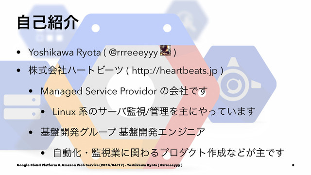 ࣗݾ঺հ
• Yoshikawa Ryota ( @rrreeeyyy )
• גࣜձࣾϋʔτϏʔπ ( http://heartbeats.jp )
• Managed Service Providor ͷձࣾͰ͢
• Linux ܥͷαʔό؂ࢹ/؅ཧΛओʹ΍͍ͬͯ·͢
• ج൫։ൃάϧʔϓ ج൫։ൃΤϯδχΞ
• ࣗಈԽɾ؂ࢹۀʹؔΘΔϓϩμΫτ࡞੒ͳͲ͕ओͰ͢
Google Cloud Platform & Amazon Web Service (2015/04/17) - Yoshikawa Ryota ( @rrreeeyyy ) 3
