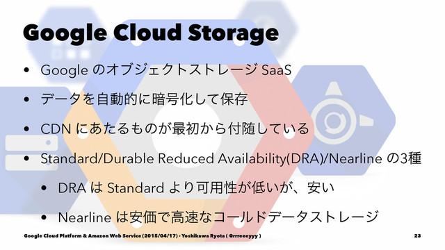 Google Cloud Storage
• Google ͷΦϒδΣΫτετϨʔδ SaaS
• σʔλΛࣗಈతʹ҉߸Խͯ͠อଘ
• CDN ʹ͋ͨΔ΋ͷ͕࠷ॳ͔Β෇ਵ͍ͯ͠Δ
• Standard/Durable Reduced Availability(DRA)/Nearline ͷ3छ
• DRA ͸ Standard ΑΓՄ༻ੑ͕௿͍͕ɺ͍҆
• Nearline ͸҆ՁͰߴ଎ͳίʔϧυσʔλετϨʔδ
Google Cloud Platform & Amazon Web Service (2015/04/17) - Yoshikawa Ryota ( @rrreeeyyy ) 23
