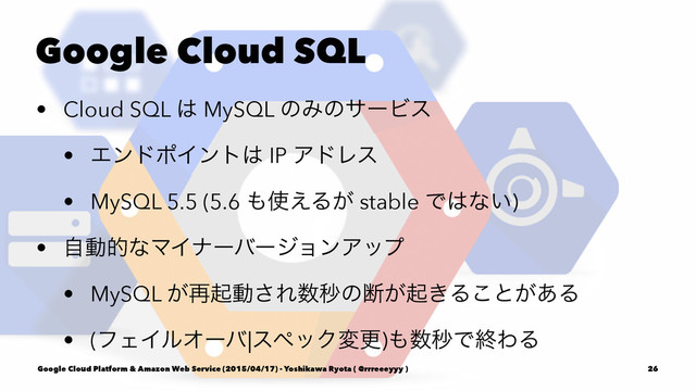 Google Cloud SQL
• Cloud SQL ͸ MySQL ͷΈͷαʔϏε
• ΤϯυϙΠϯτ͸ IP ΞυϨε
• MySQL 5.5 (5.6 ΋࢖͑Δ͕ stable Ͱ͸ͳ͍)
• ࣗಈతͳϚΠφʔόʔδϣϯΞοϓ
• MySQL ͕࠶ىಈ͞Ε਺ඵͷஅ͕ى͖Δ͜ͱ͕͋Δ
• (ϑΣΠϧΦʔό|εϖοΫมߋ)΋਺ඵͰऴΘΔ
Google Cloud Platform & Amazon Web Service (2015/04/17) - Yoshikawa Ryota ( @rrreeeyyy ) 26
