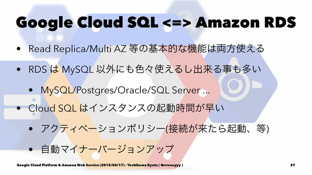 Google Cloud SQL <=> Amazon RDS
• Read Replica/Multi AZ ౳ͷجຊతͳػೳ͸྆ํ࢖͑Δ
• RDS ͸ MySQL Ҏ֎ʹ΋৭ʑ࢖͑Δ͠ग़དྷΔࣄ΋ଟ͍
• MySQL/Postgres/Oracle/SQL Server ...
• Cloud SQL ͸Πϯελϯεͷىಈ͕࣌ؒૣ͍
• ΞΫςΟϕʔγϣϯϙϦγʔ(઀ଓ͕དྷͨΒىಈɺ౳)
• ࣗಈϚΠφʔόʔδϣϯΞοϓ
Google Cloud Platform & Amazon Web Service (2015/04/17) - Yoshikawa Ryota ( @rrreeeyyy ) 27
