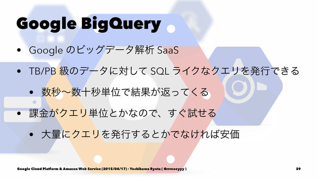 Google BigQuery
• Google ͷϏοάσʔλղੳ SaaS
• TB/PB ڃͷσʔλʹରͯ͠ SQL ϥΠΫͳΫΤϦΛൃߦͰ͖Δ
• ਺ඵʙ਺ेඵ୯ҐͰ݁Ռ͕ฦͬͯ͘Δ
• ՝͕ۚΫΤϦ୯Ґͱ͔ͳͷͰɺ͙͢ࢼͤΔ
• େྔʹΫΤϦΛൃߦ͢Δͱ͔Ͱͳ͚Ε͹҆Ձ
Google Cloud Platform & Amazon Web Service (2015/04/17) - Yoshikawa Ryota ( @rrreeeyyy ) 29
