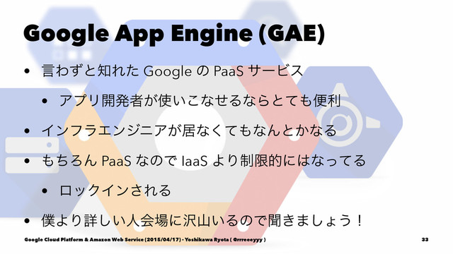 Google App Engine (GAE)
• ݴΘͣͱ஌Εͨ Google ͷ PaaS αʔϏε
• ΞϓϦ։ൃऀ͕࢖͍͜ͳͤΔͳΒͱͯ΋ศར
• ΠϯϑϥΤϯδχΞ͕ډͳͯ͘΋ͳΜͱ͔ͳΔ
• ΋ͪΖΜ PaaS ͳͷͰ IaaS ΑΓ੍ݶతʹ͸ͳͬͯΔ
• ϩοΫΠϯ͞ΕΔ
• ๻ΑΓৄ͍͠ਓձ৔ʹ୔ࢁ͍ΔͷͰฉ͖·͠ΐ͏ʂ
Google Cloud Platform & Amazon Web Service (2015/04/17) - Yoshikawa Ryota ( @rrreeeyyy ) 33
