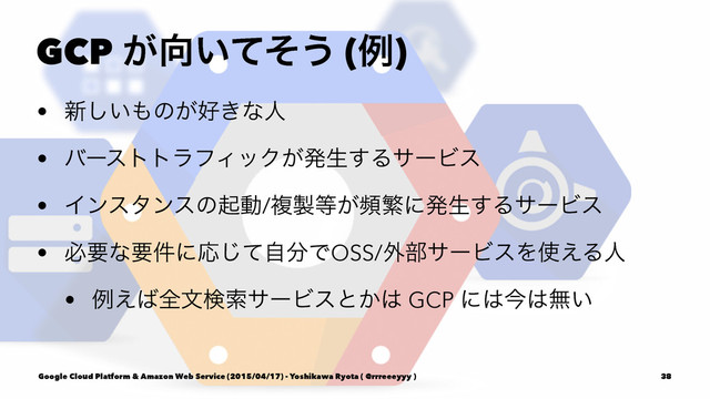 GCP ͕޲͍ͯͦ͏ (ྫ)
• ৽͍͠΋ͷ͕޷͖ͳਓ
• όʔεττϥϑΟοΫ͕ൃੜ͢ΔαʔϏε
• Πϯελϯεͷىಈ/ෳ੡౳͕සൟʹൃੜ͢ΔαʔϏε
• ඞཁͳཁ݅ʹԠͯࣗ͡෼ͰOSS/֎෦αʔϏεΛ࢖͑Δਓ
• ྫ͑͹શจݕࡧαʔϏεͱ͔͸ GCP ʹ͸ࠓ͸ແ͍
Google Cloud Platform & Amazon Web Service (2015/04/17) - Yoshikawa Ryota ( @rrreeeyyy ) 38
