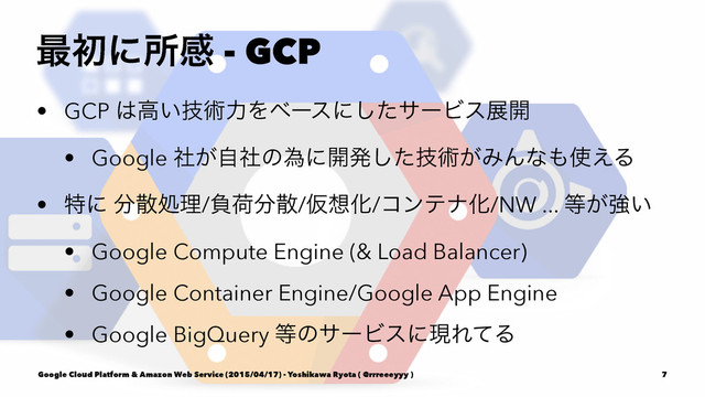 ࠷ॳʹॴײ - GCP
• GCP ͸ߴ͍ٕज़ྗΛϕʔεʹͨ͠αʔϏεల։
• Google ͕ࣾࣗࣾͷҝʹ։ൃٕͨ͠ज़͕ΈΜͳ΋࢖͑Δ
• ಛʹ ෼ࢄॲཧ/ෛՙ෼ࢄ/Ծ૝Խ/ίϯςφԽ/NW ... ౳͕ڧ͍
• Google Compute Engine (& Load Balancer)
• Google Container Engine/Google App Engine
• Google BigQuery ౳ͷαʔϏεʹݱΕͯΔ
Google Cloud Platform & Amazon Web Service (2015/04/17) - Yoshikawa Ryota ( @rrreeeyyy ) 7
