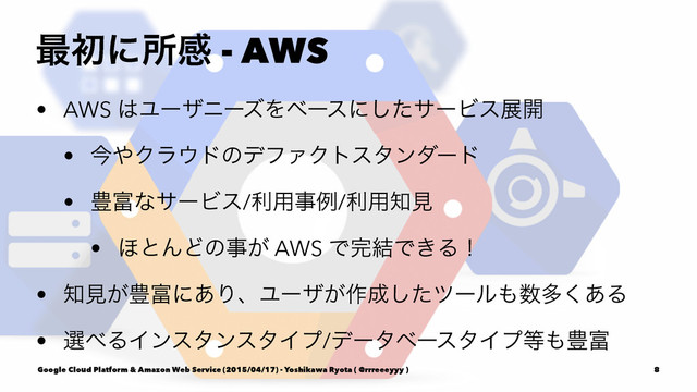࠷ॳʹॴײ - AWS
• AWS ͸ϢʔβχʔζΛϕʔεʹͨ͠αʔϏεల։
• ࠓ΍Ϋϥ΢υͷσϑΝΫτελϯμʔυ
• ๛෋ͳαʔϏε/ར༻ࣄྫ/ར༻஌ݟ
• ΄ͱΜͲͷࣄ͕ AWS Ͱ׬݁Ͱ͖Δʂ
• ஌ݟ͕๛෋ʹ͋ΓɺϢʔβ͕࡞੒ͨ͠πʔϧ΋਺ଟ͋͘Δ
• બ΂ΔΠϯελϯελΠϓ/σʔλϕʔελΠϓ౳΋๛෋
Google Cloud Platform & Amazon Web Service (2015/04/17) - Yoshikawa Ryota ( @rrreeeyyy ) 8
