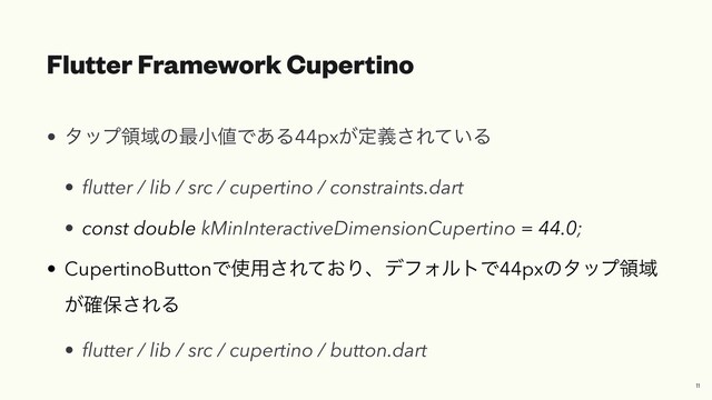 Flutter Framework Cupertino
• λοϓྖҬͷ࠷খ஋Ͱ͋Δ44px͕ఆٛ͞Ε͍ͯΔ


•
fl
utter / lib / src / cupertino / constraints.dart


• const double kMinInteractiveDimensionCupertino = 44.0;


• CupertinoButtonͰ࢖༻͞Ε͓ͯΓɺσϑΥϧτͰ44pxͷλοϓྖҬ
͕֬อ͞ΕΔ


•
fl
utter / lib / src / cupertino / button.dart
11
