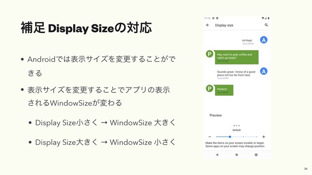 ิ଍ Display SizeͷରԠ
• AndroidͰ͸දࣔαΠζΛมߋ͢Δ͜ͱ͕Ͱ
͖Δ


• දࣔαΠζΛมߋ͢Δ͜ͱͰΞϓϦͷදࣔ
͞ΕΔWindowSize͕มΘΔ


• Display Sizeখ͘͞ → WindowSize େ͖͘


• Display Sizeେ͖͘ → WindowSize খ͘͞
38
