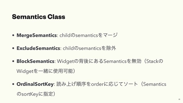 Semantics Class
• MergeSemantics: childͷsemanticsΛϚʔδ


• ExcludeSemantics: childͷsemanticsΛআ֎


• BlockSemantics: Widgetͷഎޙʹ͋ΔSemanticsΛແޮʢStackͷ
WidgetΛҰॹʹ࢖༻Մೳʣ


• OrdinalSortKey: ಡΈ্͛ॱংΛorderʹԠͯ͡ιʔτʢSemantics
ͷsortKeyʹࢦఆʣ
61
