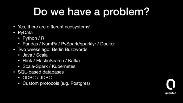 Do we have a problem?
• Yes, there are diﬀerent ecosystems!
• PyData

• Python / R

• Pandas / NumPy / PySpark/sparklyr / Docker
• Two weeks ago: Berlin Buzzwords

• Java / Scala

• Flink / ElasticSearch / Kafka

• Scala-Spark / Kubernetes
• SQL-based databases

• ODBC / JDBC

• Custom protocols (e.g. Postgres)
