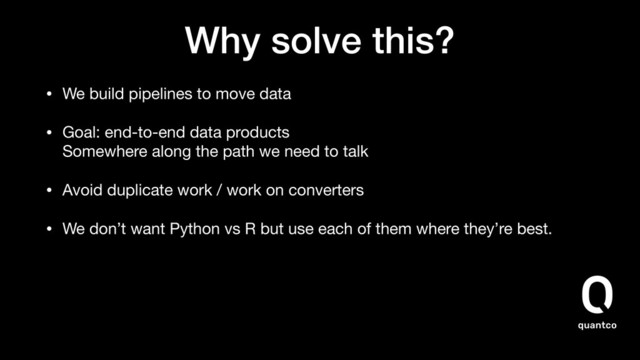 Why solve this?
• We build pipelines to move data

• Goal: end-to-end data products 
Somewhere along the path we need to talk

• Avoid duplicate work / work on converters

• We don’t want Python vs R but use each of them where they’re best.
