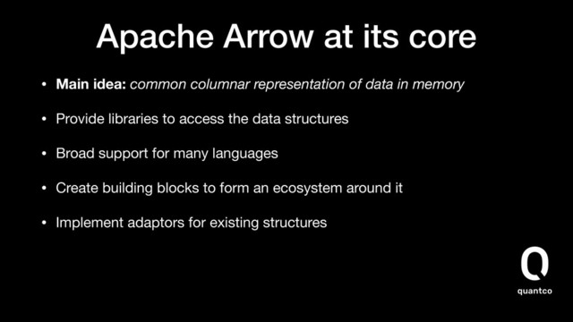 Apache Arrow at its core
• Main idea: common columnar representation of data in memory
• Provide libraries to access the data structures

• Broad support for many languages

• Create building blocks to form an ecosystem around it

• Implement adaptors for existing structures
