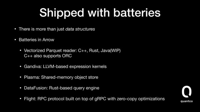 Shipped with batteries
• There is more than just data structures

• Batteries in Arrow

• Vectorized Parquet reader: C++, Rust, Java(WIP) 
C++ also supports ORC

• Gandiva: LLVM-based expression kernels

• Plasma: Shared-memory object store

• DataFusion: Rust-based query engine

• Flight: RPC protocol built on top of gRPC with zero-copy optimizations
