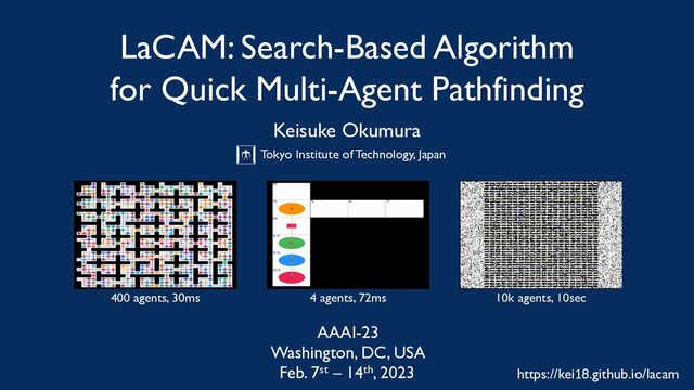 LaCAM: Search-Based Algorithm
for Quick Multi-Agent Pathfinding
Keisuke Okumura
Tokyo Institute of Technology, Japan
౦ژ޻ۀେֶ
5PLZP*OTUJUVUFPG5FDIOPMPHZ
Feb. 7st – 14th, 2023
Washington, DC, USA
AAAI-23
10k agents, 10sec
400 agents, 30ms 4 agents, 72ms
https://kei18.github.io/lacam
