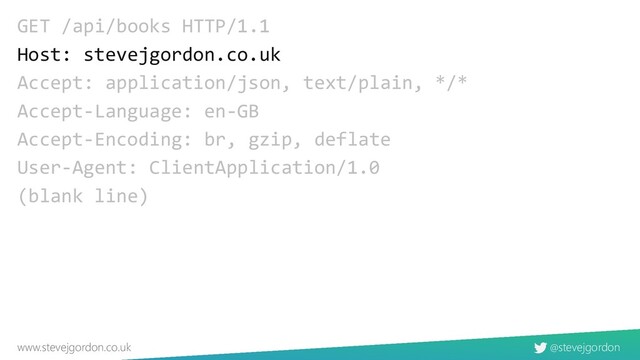 @stevejgordon
www.stevejgordon.co.uk
GET /api/books HTTP/1.1
Host: stevejgordon.co.uk
Accept: application/json, text/plain, */*
Accept-Language: en-GB
Accept-Encoding: br, gzip, deflate
User-Agent: ClientApplication/1.0
(blank line)
