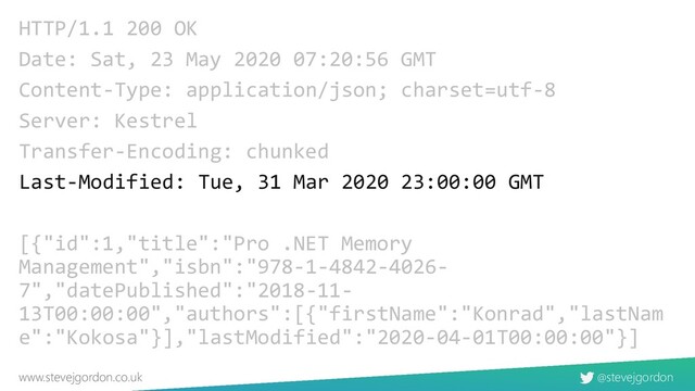 @stevejgordon
www.stevejgordon.co.uk
HTTP/1.1 200 OK
Date: Sat, 23 May 2020 07:20:56 GMT
Content-Type: application/json; charset=utf-8
Server: Kestrel
Transfer-Encoding: chunked
Last-Modified: Tue, 31 Mar 2020 23:00:00 GMT
[{"id":1,"title":"Pro .NET Memory
Management","isbn":"978-1-4842-4026-
7","datePublished":"2018-11-
13T00:00:00","authors":[{"firstName":"Konrad","lastNam
e":"Kokosa"}],"lastModified":"2020-04-01T00:00:00"}]
