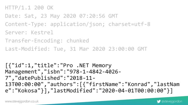 @stevejgordon
www.stevejgordon.co.uk
HTTP/1.1 200 OK
Date: Sat, 23 May 2020 07:20:56 GMT
Content-Type: application/json; charset=utf-8
Server: Kestrel
Transfer-Encoding: chunked
Last-Modified: Tue, 31 Mar 2020 23:00:00 GMT
[{"id":1,"title":"Pro .NET Memory
Management","isbn":"978-1-4842-4026-
7","datePublished":"2018-11-
13T00:00:00","authors":[{"firstName":"Konrad","lastNam
e":"Kokosa"}],"lastModified":"2020-04-01T00:00:00"}]
