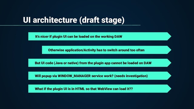 UI architecture (draft stage)
It's nicer if plugin UI can be loaded on the working DAW
But UI code (Java or native) from the plugin app cannot be loaded on DAW
Otherwise application/Activity has to switch around too often
Will popup via WINDOW_MANAGER service work? (needs investigation)
What if the plugin UI is in HTML so that WebView can load it??
