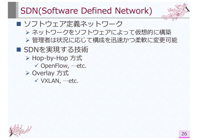 SDN(Software Defined Network)
n ソフトウェア定義ネットワーク
Ø ネットワークをソフトウェアによって仮想的に構築
Ø 管理者は状況に応じて構成を迅速かつ柔軟に変更可能
n SDNを実現する技術
Ø Hop-by-Hop ⽅式
ü OpenFlow, …etc.
Ø Overlay ⽅式
ü VXLAN, …etc.
26
