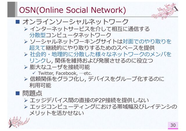 OSN(Online Social Network)
n オンラインソーシャルネットワーク
Ø インターネットサービスを介して相互に通信する
分散型コンピュータネットワーク
Ø ソーシャルネットワーキングサイトは対⾯でのやり取りを
超えて継続的にやり取りするためのスペースを提供
Ø 社会的・地理的に分散した様々なネットワークのメンバを
リンクし, 関係を維持および発展させるのに役⽴つ
Ø 膨⼤なユーザを接続可能
ü Twitter, Facebook, …etc.
Ø 信頼関係をグラフ化し, デバイスをグループ化するのに
利⽤可能
n 問題点
Ø エッジデバイス間の直接のP2P接続を提供しない
Ø エッジコンピューティングにおける帯域幅及びレイテンシの
メリットを活かせない
30
