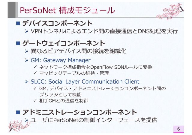 PerSoNet 構成モジュール
n デバイスコンポーネント
Ø VPNトンネルによるエンド間の直接通信とDNS処理を実⾏
n ゲートウェイコンポーネント
Ø 異なるピアデバイス間の接続を組織化
Ø GM: Gateway Manager
ü ネットワーク構成指令をOpenFlow SDNルールに変換
ü マッピングテーブルの維持・管理
Ø SLCC: Social Layer Communication Client
ü GM, デバイス・アドミニストレーションコンポーネント間の
ブリッジとして機能
ü 相⼿GMとの通信を制御
n アドミニストレーションコンポーネント
Ø ユーザにPerSoNetの制御インターフェースを提供
6
