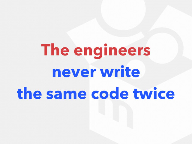 The engineers
never write
the same code twice
