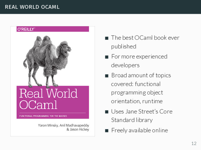 real world ocaml
The best OCaml book ever
published
For more experienced
developers
Broad amount of topics
covered: functional
programming object
orientation, runtime
Uses Jane Street’s Core
Standard library
Freely available online
12
