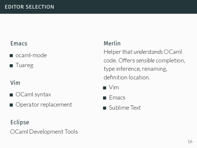 editor selection
Emacs
ocaml-mode
Tuareg
Vim
OCaml syntax
Operator replacement
Eclipse
OCaml Development Tools
Merlin
Helper that understands OCaml
code. Offers sensible completion,
type inference, renaming,
deﬁnition location.
Vim
Emacs
Sublime Text
16
