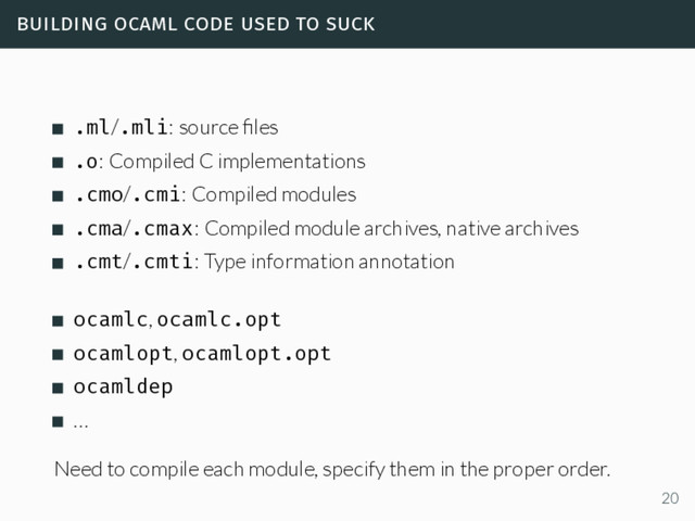 building ocaml code used to suck
.ml/.mli: source ﬁles
.o: Compiled C implementations
.cmo/.cmi: Compiled modules
.cma/.cmax: Compiled module archives, native archives
.cmt/.cmti: Type information annotation
ocamlc, ocamlc.opt
ocamlopt, ocamlopt.opt
ocamldep
…
Need to compile each module, specify them in the proper order.
20
