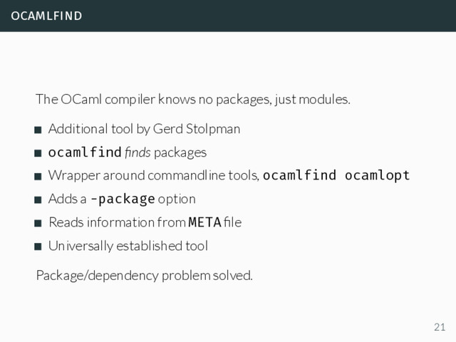 ocamlfind
The OCaml compiler knows no packages, just modules.
Additional tool by Gerd Stolpman
ocamlfind ﬁnds packages
Wrapper around commandline tools, ocamlfind ocamlopt
Adds a -package option
Reads information from META ﬁle
Universally established tool
Package/dependency problem solved.
21
