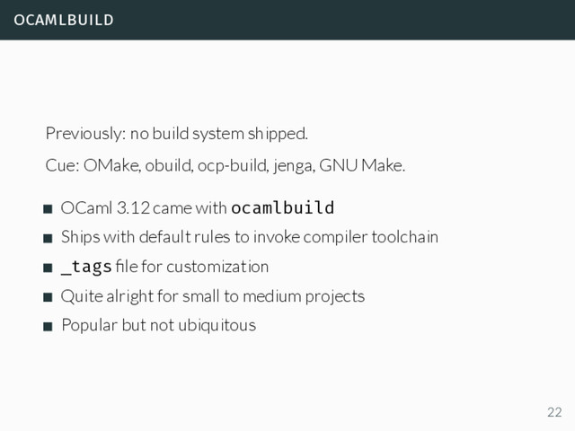 ocamlbuild
Previously: no build system shipped.
Cue: OMake, obuild, ocp-build, jenga, GNU Make.
OCaml 3.12 came with ocamlbuild
Ships with default rules to invoke compiler toolchain
_tags ﬁle for customization
Quite alright for small to medium projects
Popular but not ubiquitous
22
