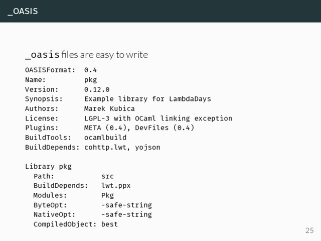_oasis
_oasis ﬁles are easy to write
OASISFormat: 0.4
Name: pkg
Version: 0.12.0
Synopsis: Example library for LambdaDays
Authors: Marek Kubica
License: LGPL-3 with OCaml linking exception
Plugins: META (0.4), DevFiles (0.4)
BuildTools: ocamlbuild
BuildDepends: cohttp.lwt, yojson
Library pkg
Path: src
BuildDepends: lwt.ppx
Modules: Pkg
ByteOpt: -safe-string
NativeOpt: -safe-string
CompiledObject: best
25
