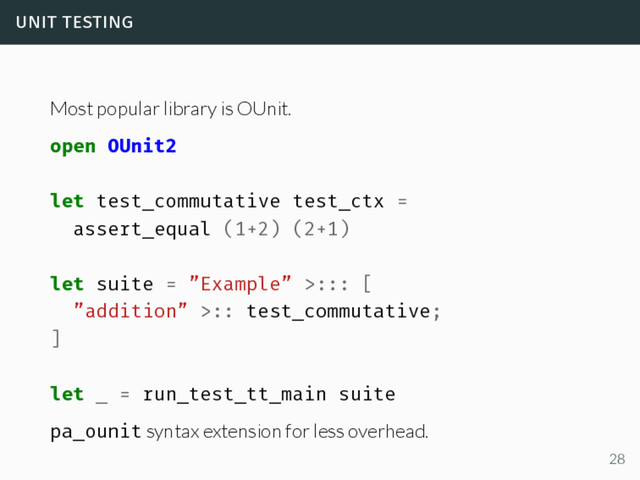 unit testing
Most popular library is OUnit.
open OUnit2
let test_commutative test_ctx =
assert_equal (1+2) (2+1)
let suite = ”Example” >::: [
”addition” >:: test_commutative;
]
let _ = run_test_tt_main suite
pa_ounit syntax extension for less overhead.
28
